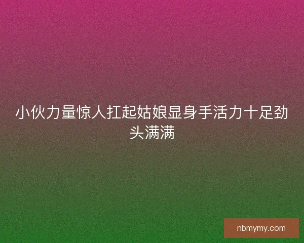 小伙力量惊人扛起姑娘显身手活力十足劲头满满